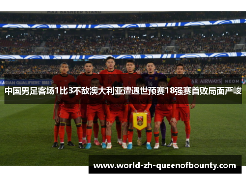 中国男足客场1比3不敌澳大利亚遭遇世预赛18强赛首败局面严峻